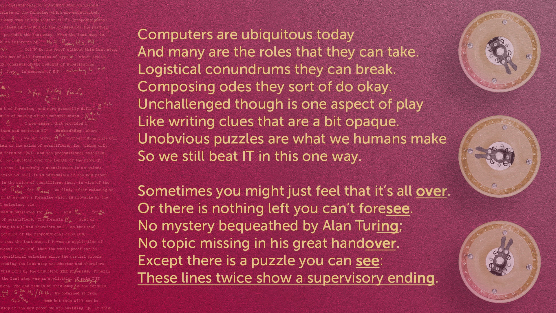 On a rich red background with small bombe rotors and Turing’s notes, there is the following sonnet Computers are ubiquitous today And many are the roles that they can take. Logistical conundrums they can break. Composing odes they sort of do okay. Un…