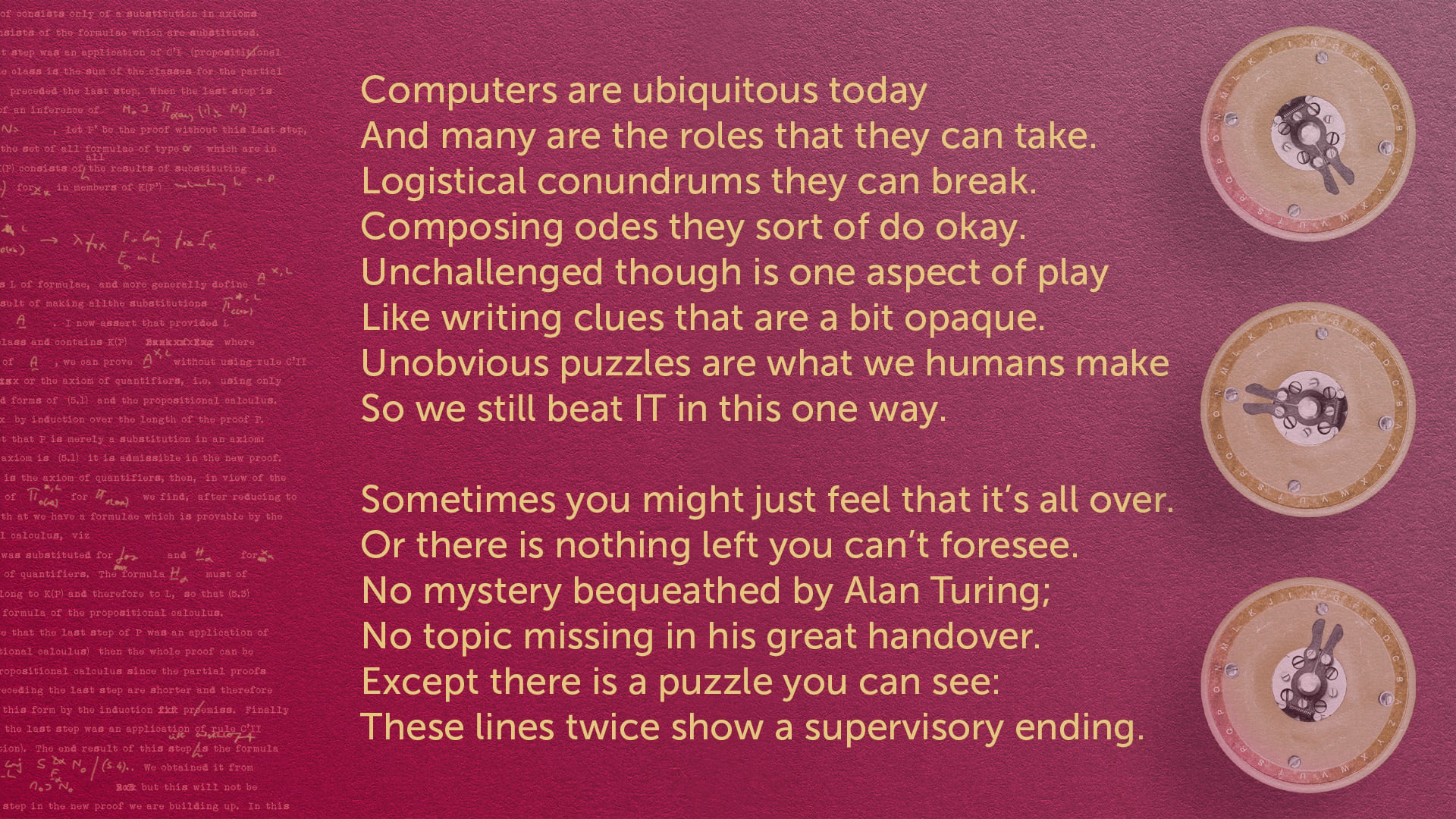 On a rich red background with small bombe rotors and Turings notes, there is the following sonnet
Computers are ubiquitous today
And many are the roles that they can take.
Logistical conundrums they can break.
Composing odes they sort of do okay.
Uncha…