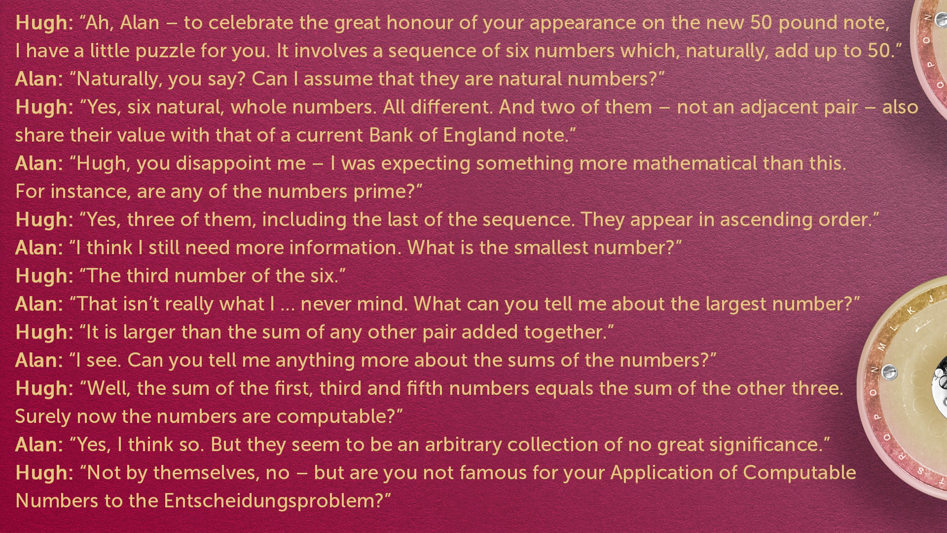 The following conversation is on a red background surrounded by bombe rotors
Hugh “Ah, Alan – to celebrate the great honour of your appearance on the new 50 pound note, I have a little puzzle for you. It involves a sequence of six numbers which, na…